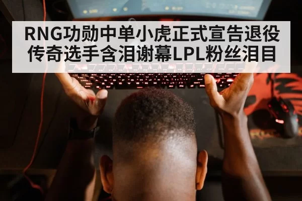 RNG功勋中单小虎正式宣告退役 传奇选手含泪谢幕LPL粉丝泪目