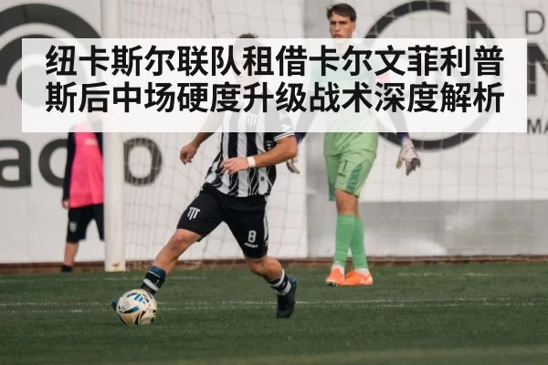 纽卡斯尔联队租借卡尔文菲利普斯后中场硬度升级战术深度解析