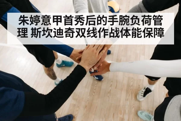 朱婷意甲首秀后的手腕负荷管理 斯坎迪奇双线作战体能保障 | hth