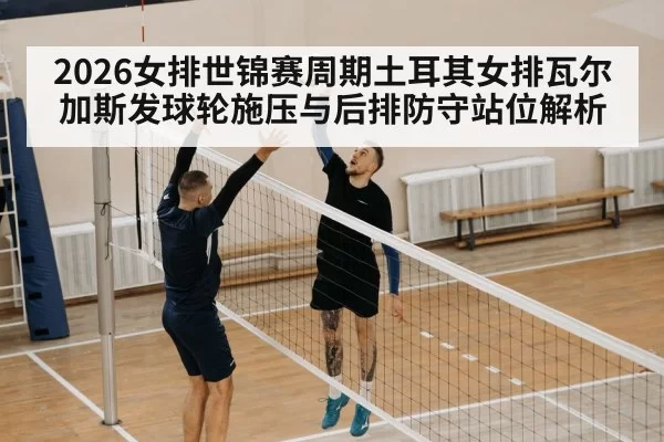 2026女排世锦赛周期土耳其女排瓦尔加斯发球轮施压与后排防守站位解析 - hth